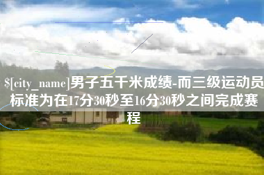 曹县男子五千米成绩-而三级运动员标准为在17分30秒至16分30秒之间完成赛程