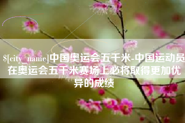 曹县中国奥运会五千米-中国运动员在奥运会五千米赛场上必将取得更加优异的成绩