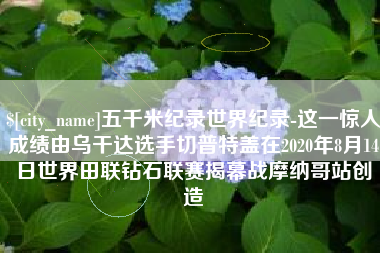 曹县五千米纪录世界纪录-这一惊人成绩由乌干达选手切普特盖在2020年8月14日世界田联钻石联赛揭幕战摩纳哥站创造