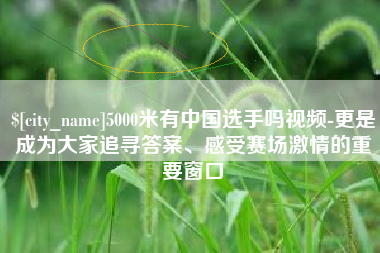 曹县5000米有中国选手吗视频-更是成为大家追寻答案、感受赛场激情的重要窗口