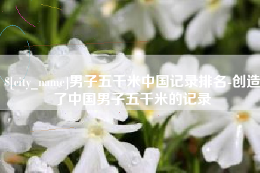 曹县男子五千米中国记录排名-创造了中国男子五千米的记录